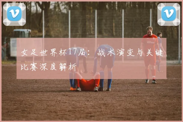 女足世界杯17届：战术演变与关键比赛深度解析
