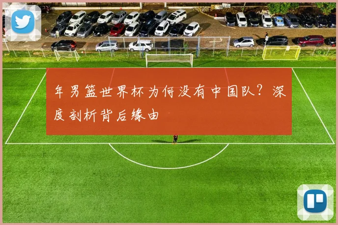 年男篮世界杯为何没有中国队？深度剖析背后缘由