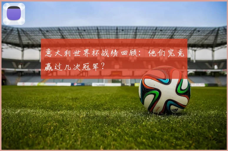 意大利世界杯战绩回顾：他们究竟赢过几次冠军？
